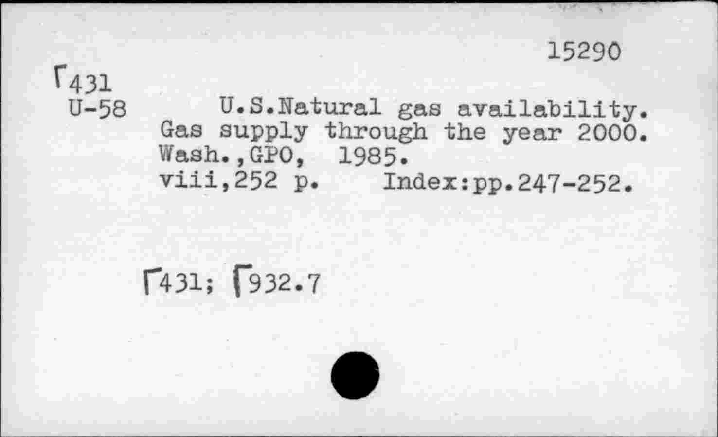 ﻿15290
^431
U-58 U.S.Natural gas availability. Gas supply through the year 2000. Wash.,GPO, 1985. viii,252 p. Index:pp.247-252.
f431; (932.7